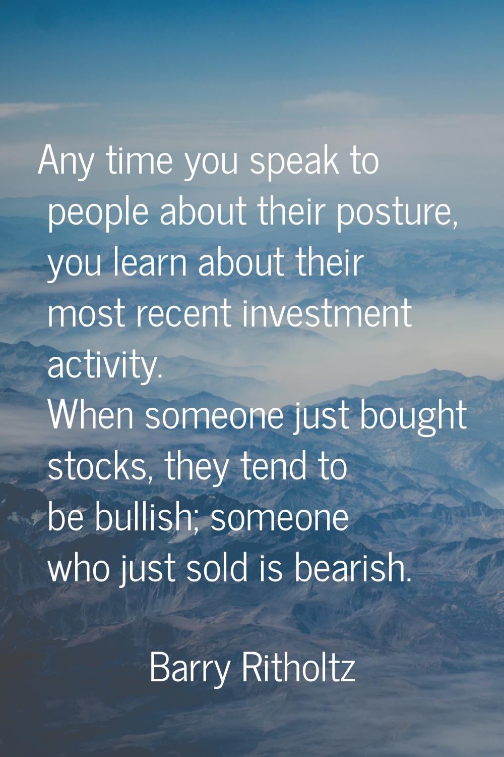 Any time you speak to people about their posture, you learn about their most recent investment acti
