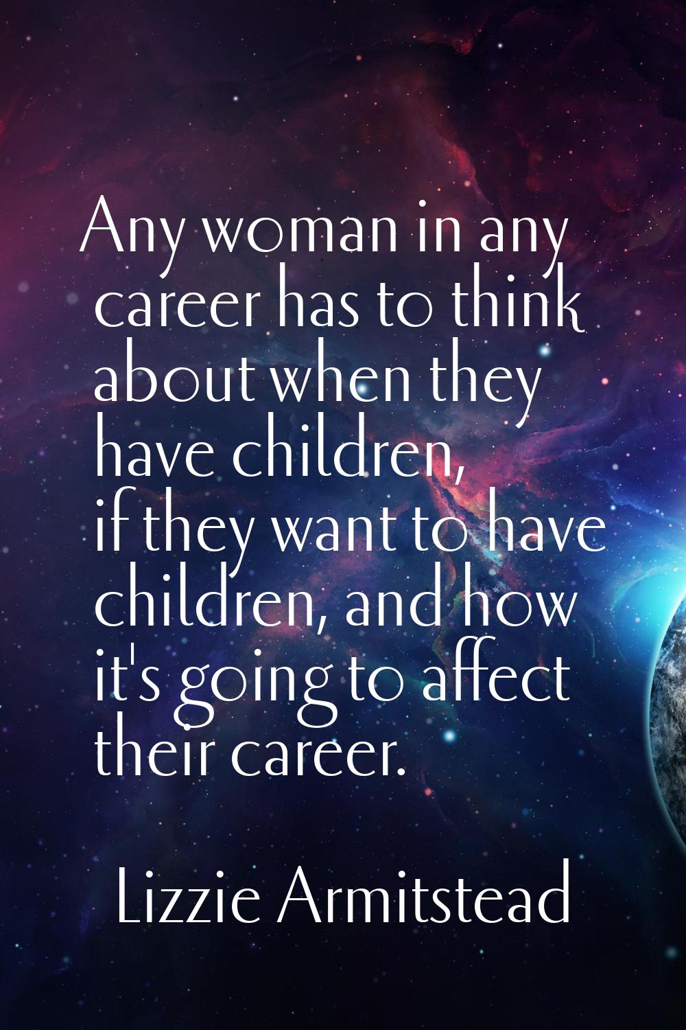 Any woman in any career has to think about when they have children, if they want to have children, 