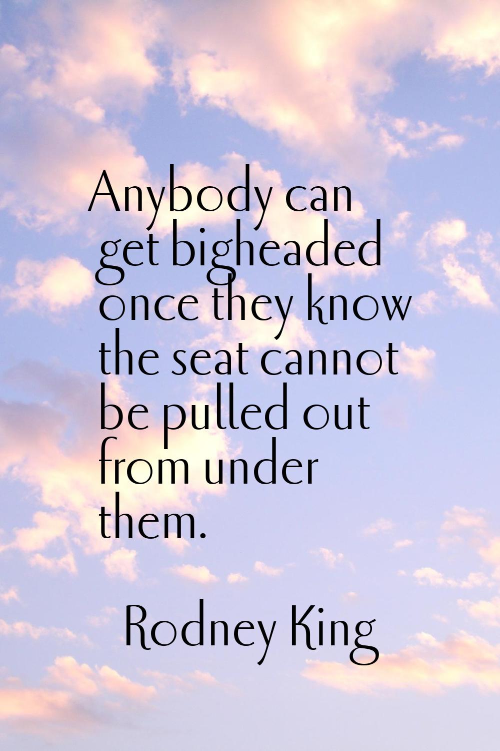 Anybody can get bigheaded once they know the seat cannot be pulled out from under them.