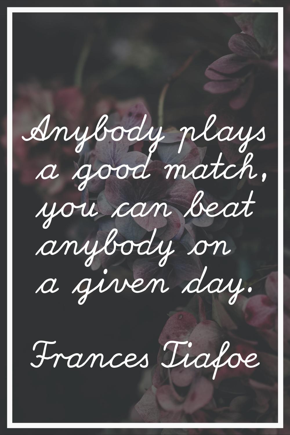 Anybody plays a good match, you can beat anybody on a given day.