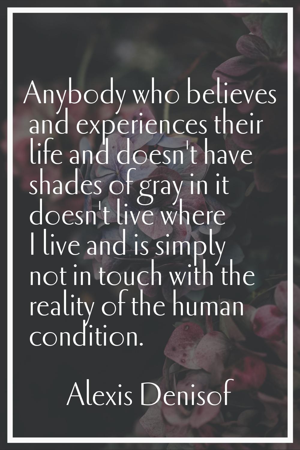 Anybody who believes and experiences their life and doesn't have shades of gray in it doesn't live 