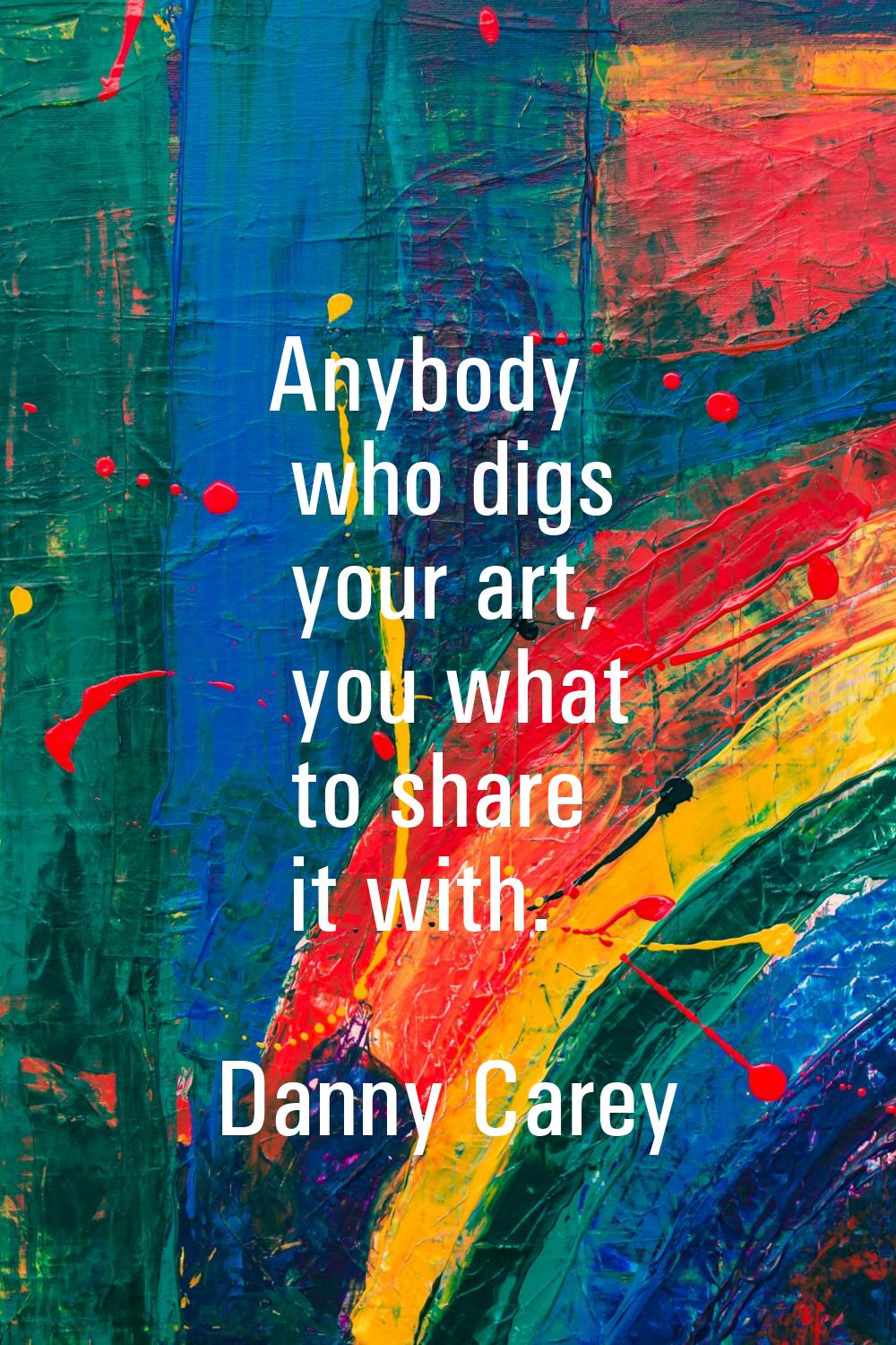 Anybody who digs your art, you what to share it with.