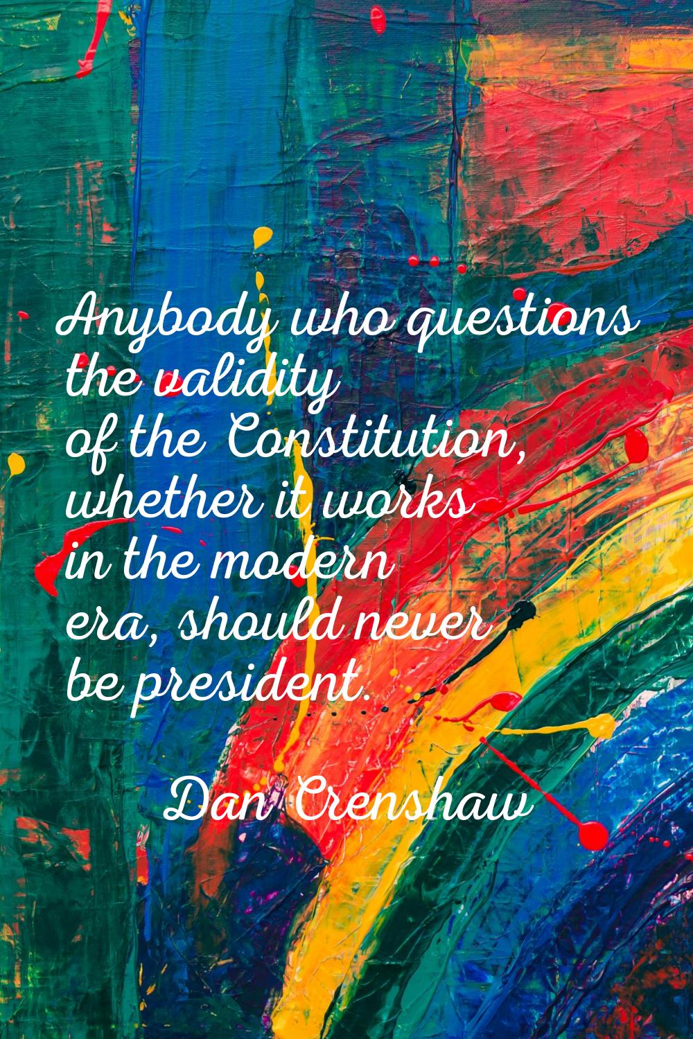 Anybody who questions the validity of the Constitution, whether it works in the modern era, should 