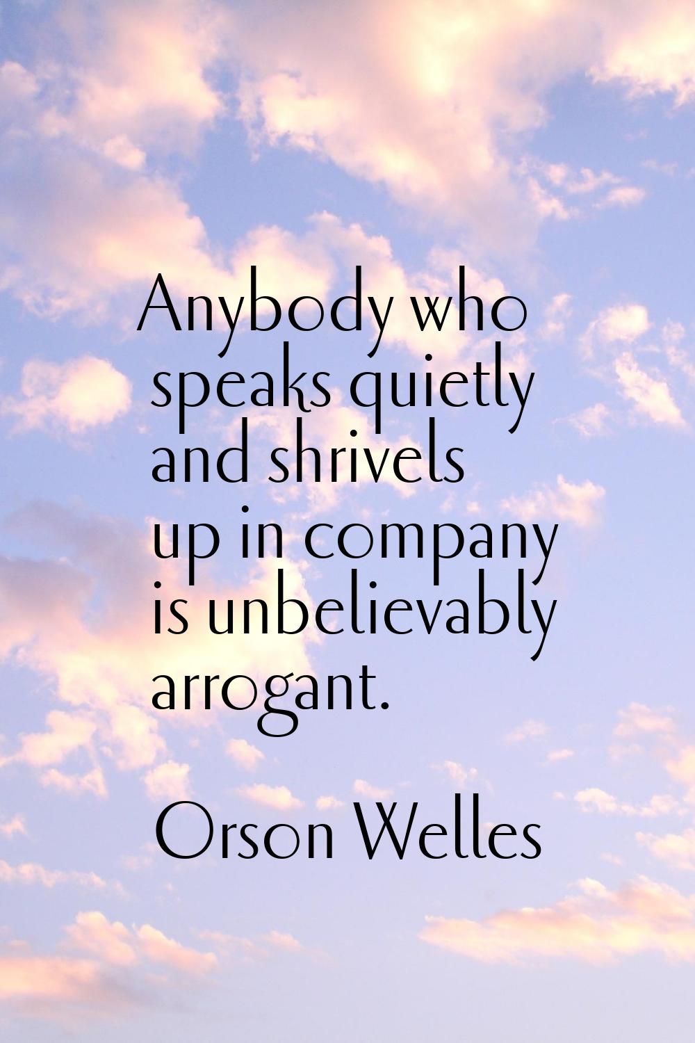 Anybody who speaks quietly and shrivels up in company is unbelievably arrogant.