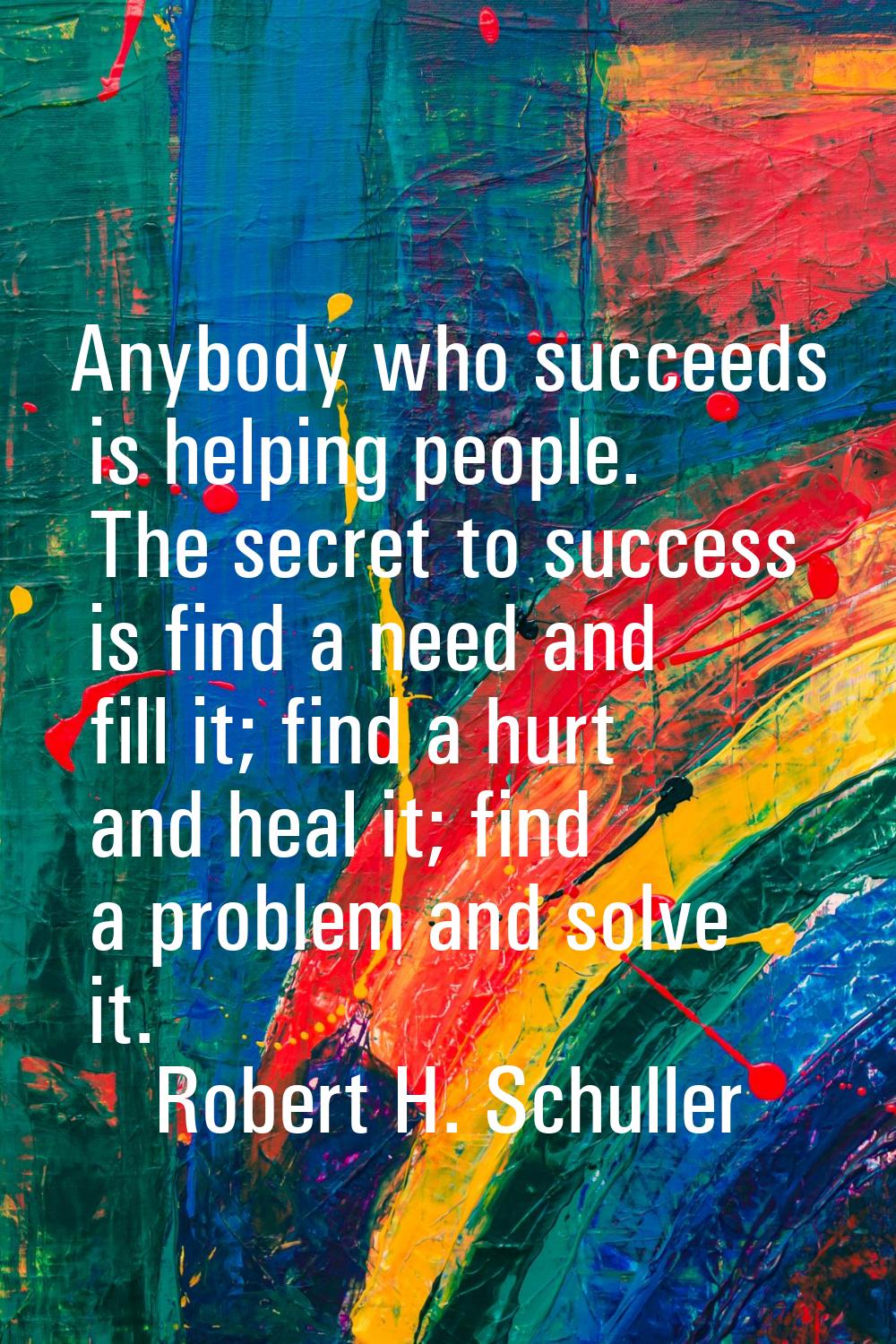 Anybody who succeeds is helping people. The secret to success is find a need and fill it; find a hu