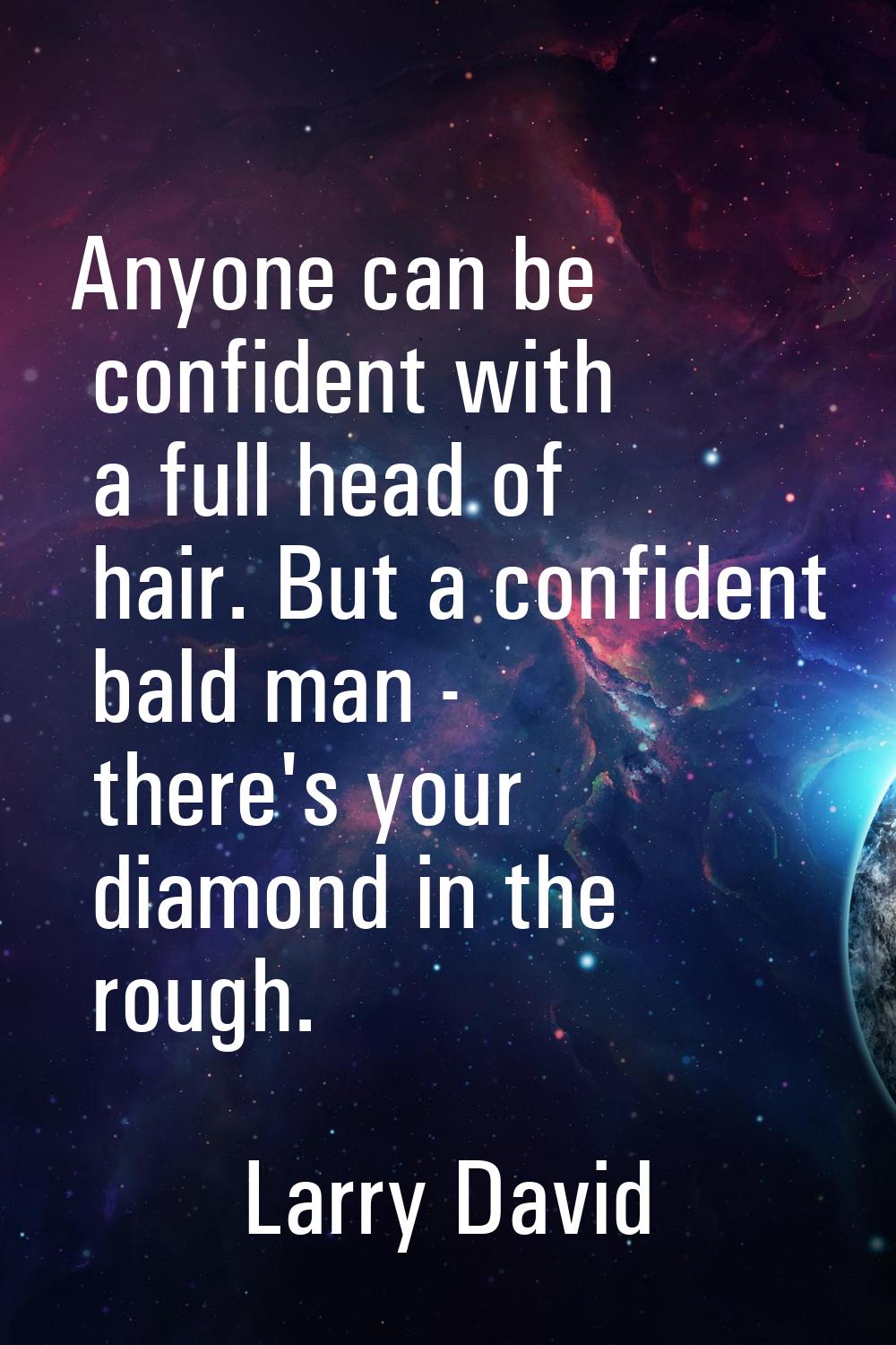 Anyone can be confident with a full head of hair. But a confident bald man - there's your diamond i