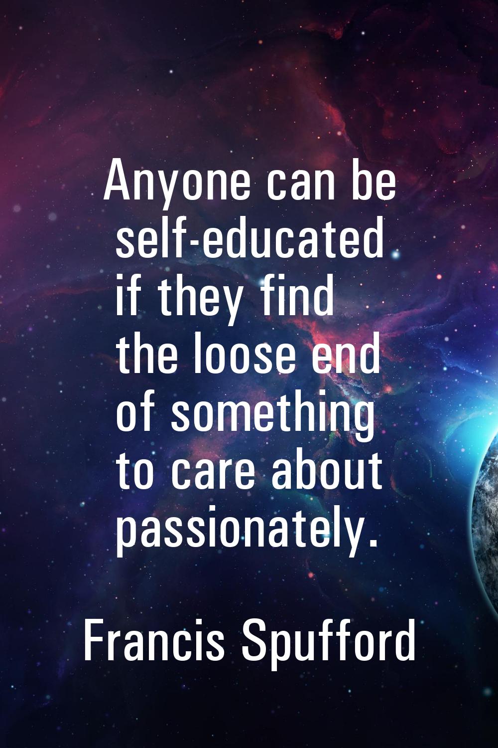 Anyone can be self-educated if they find the loose end of something to care about passionately.