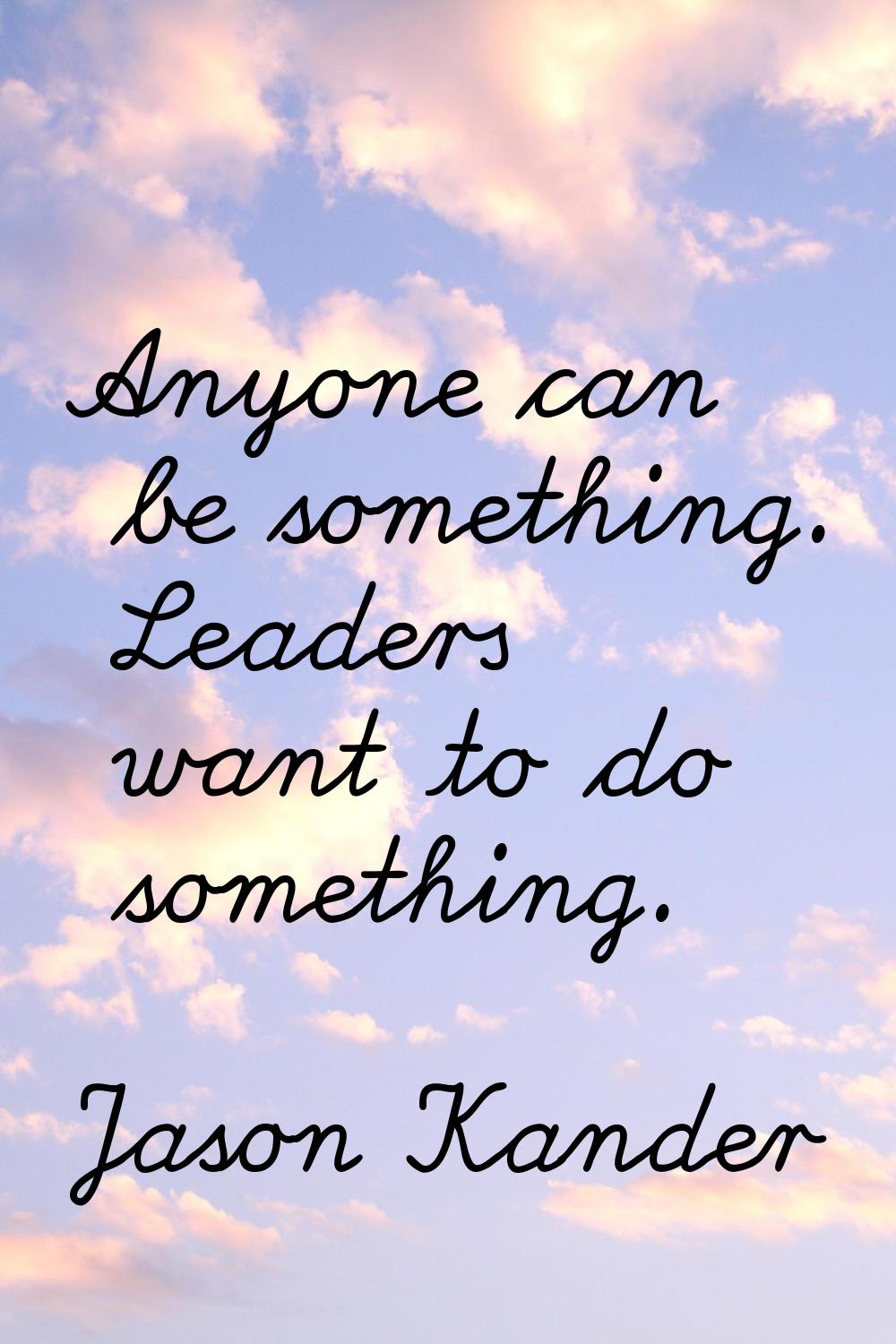 Anyone can be something. Leaders want to do something.