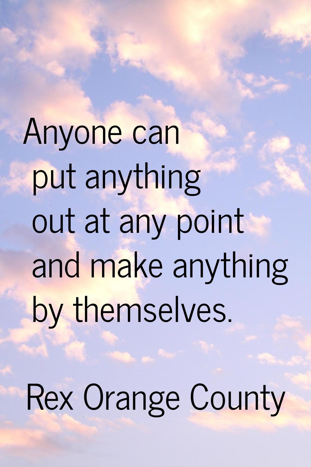 Anyone can put anything out at any point and make anything by themselves.