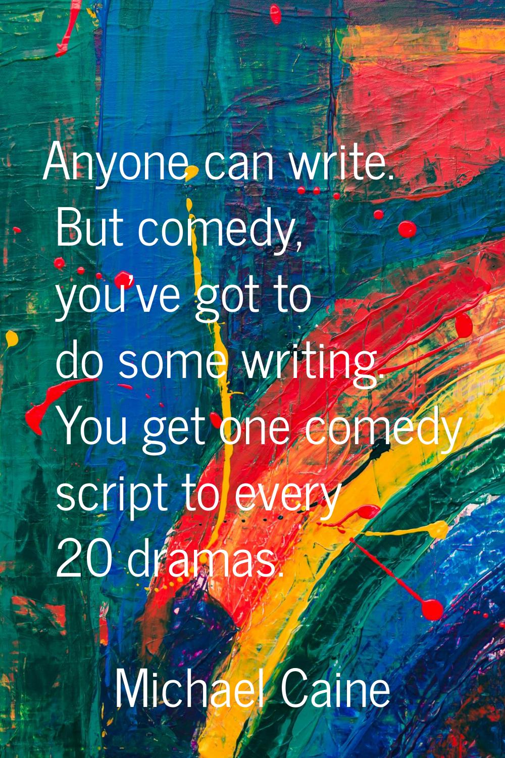 Anyone can write. But comedy, you've got to do some writing. You get one comedy script to every 20 