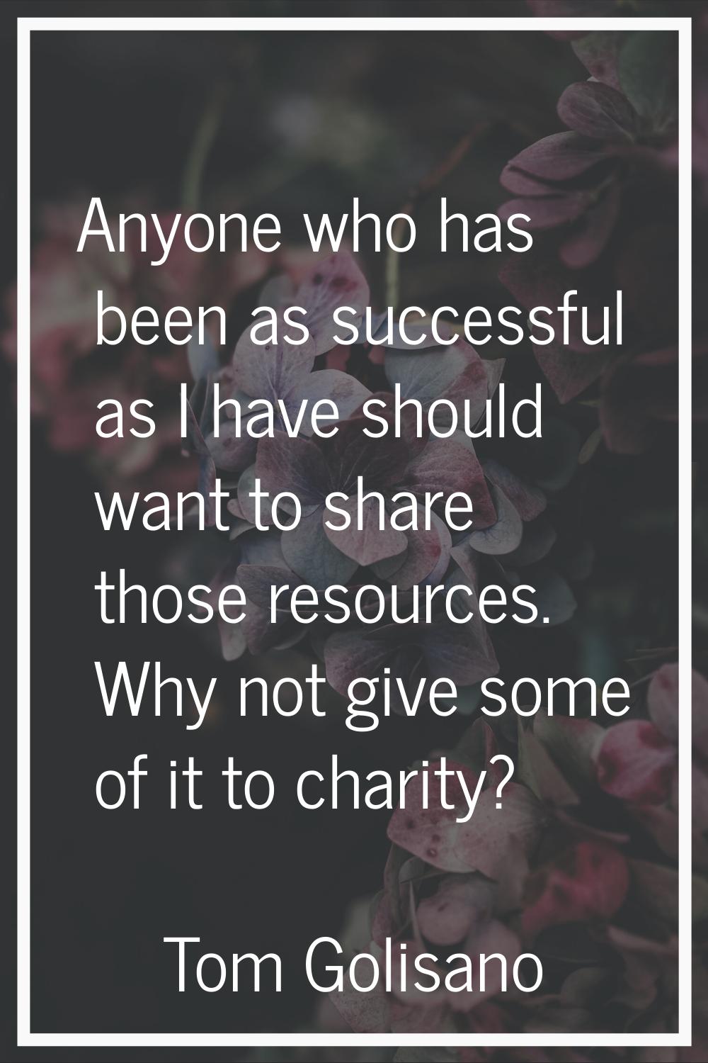 Anyone who has been as successful as I have should want to share those resources. Why not give some