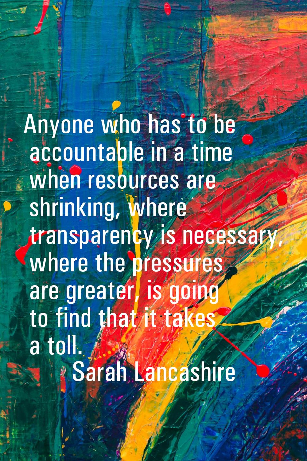 Anyone who has to be accountable in a time when resources are shrinking, where transparency is nece