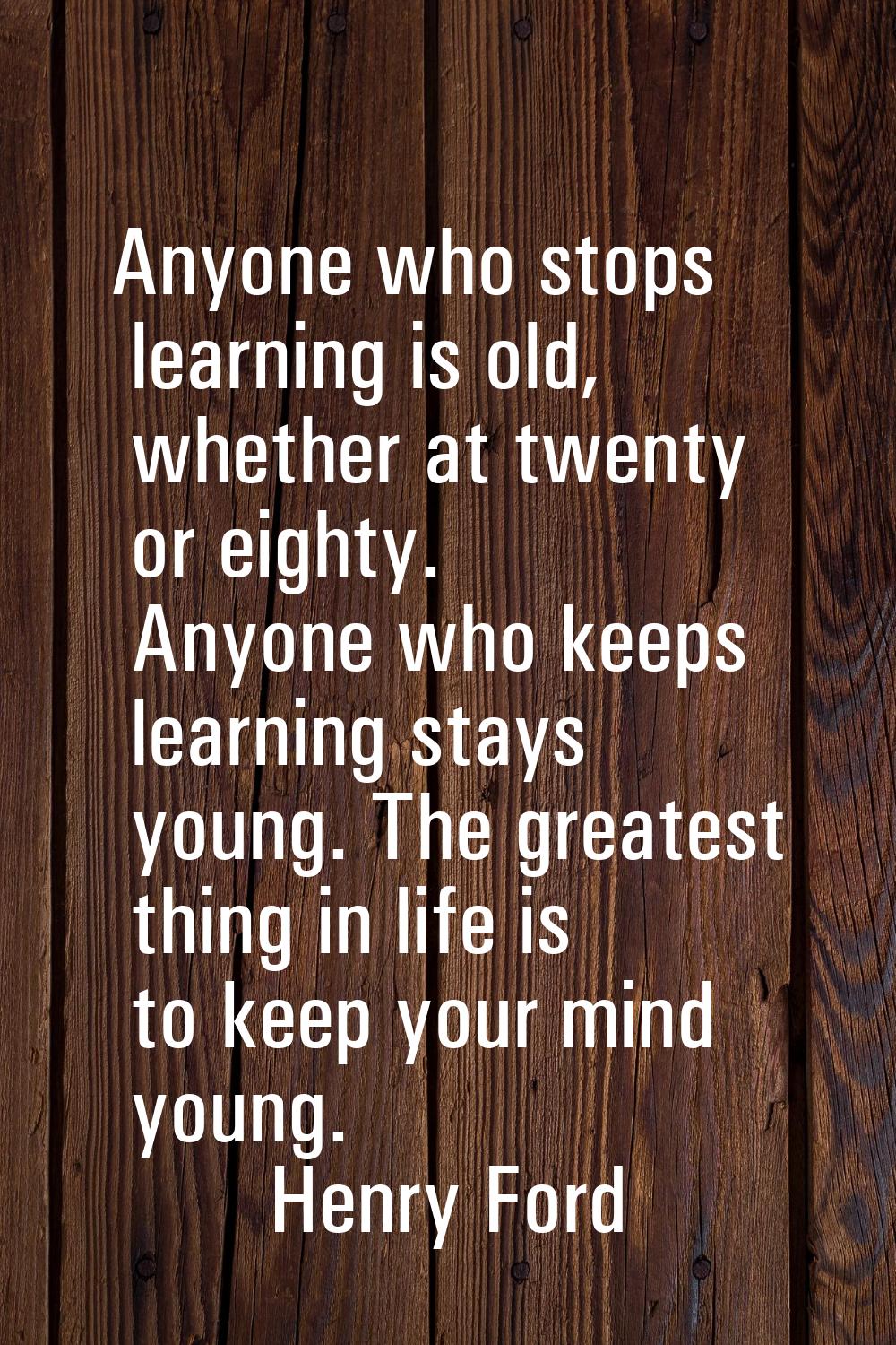 Anyone who stops learning is old, whether at twenty or eighty. Anyone who keeps learning stays youn