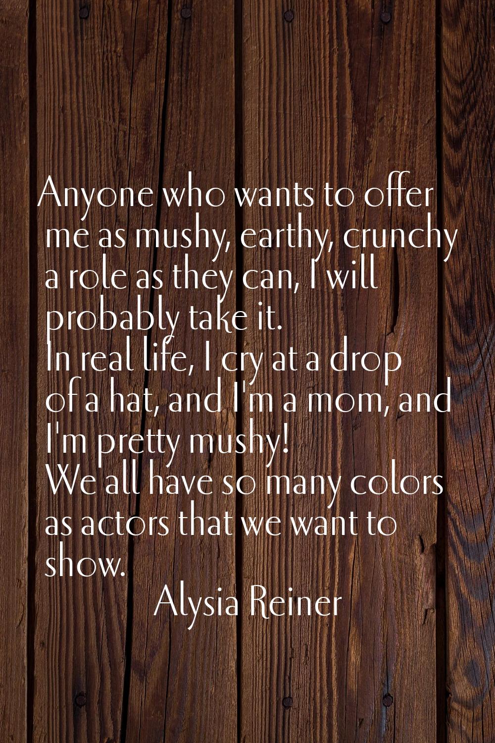 Anyone who wants to offer me as mushy, earthy, crunchy a role as they can, I will probably take it.