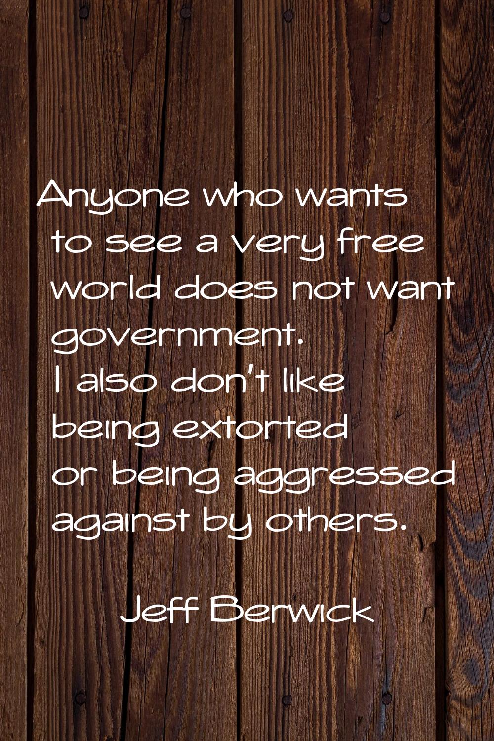 Anyone who wants to see a very free world does not want government. I also don't like being extorte