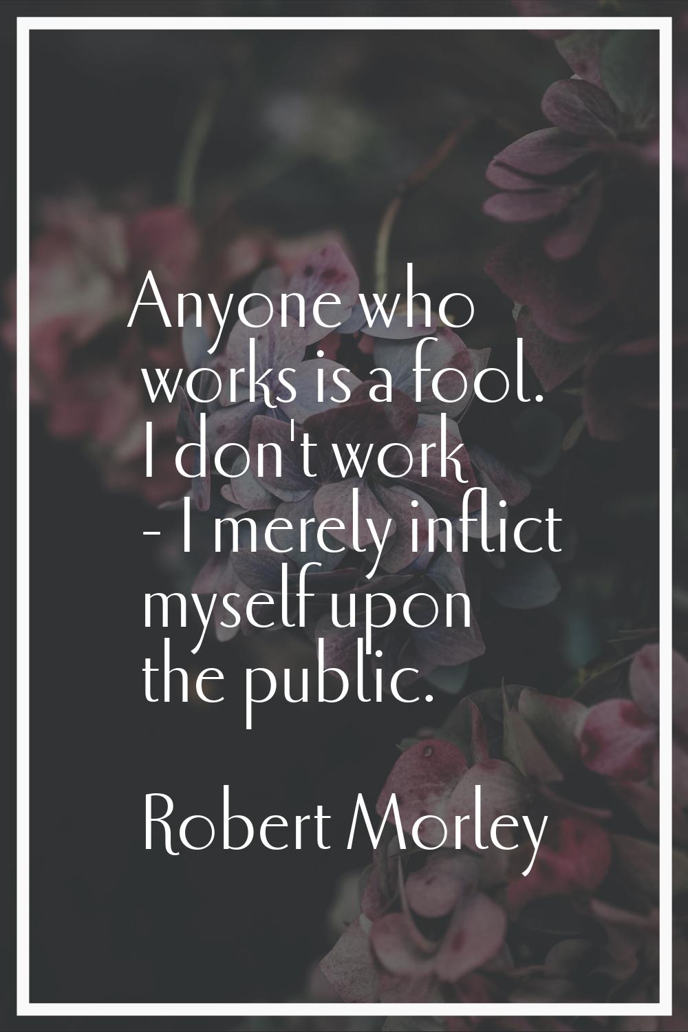 Anyone who works is a fool. I don't work - I merely inflict myself upon the public.