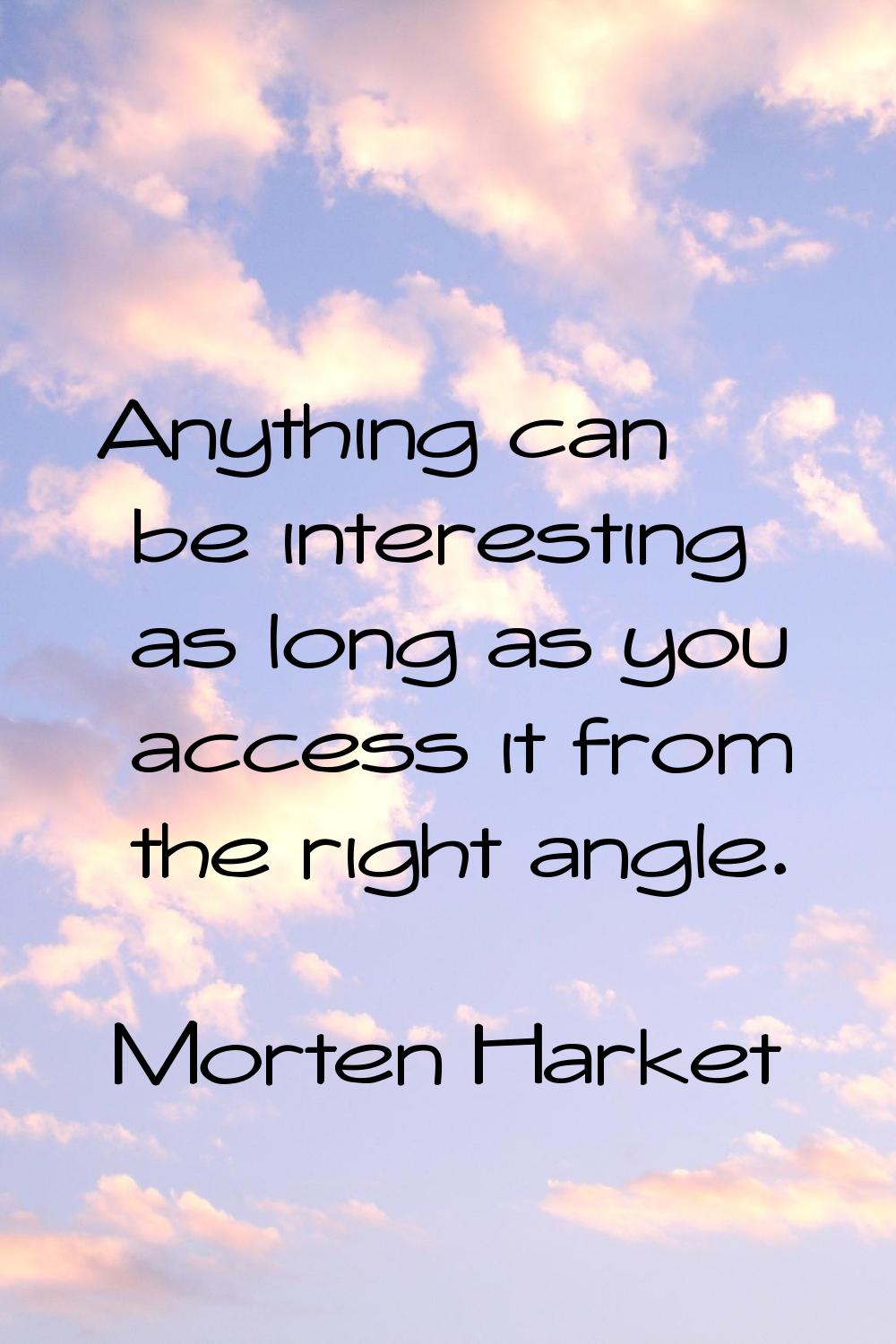 Anything can be interesting as long as you access it from the right angle.