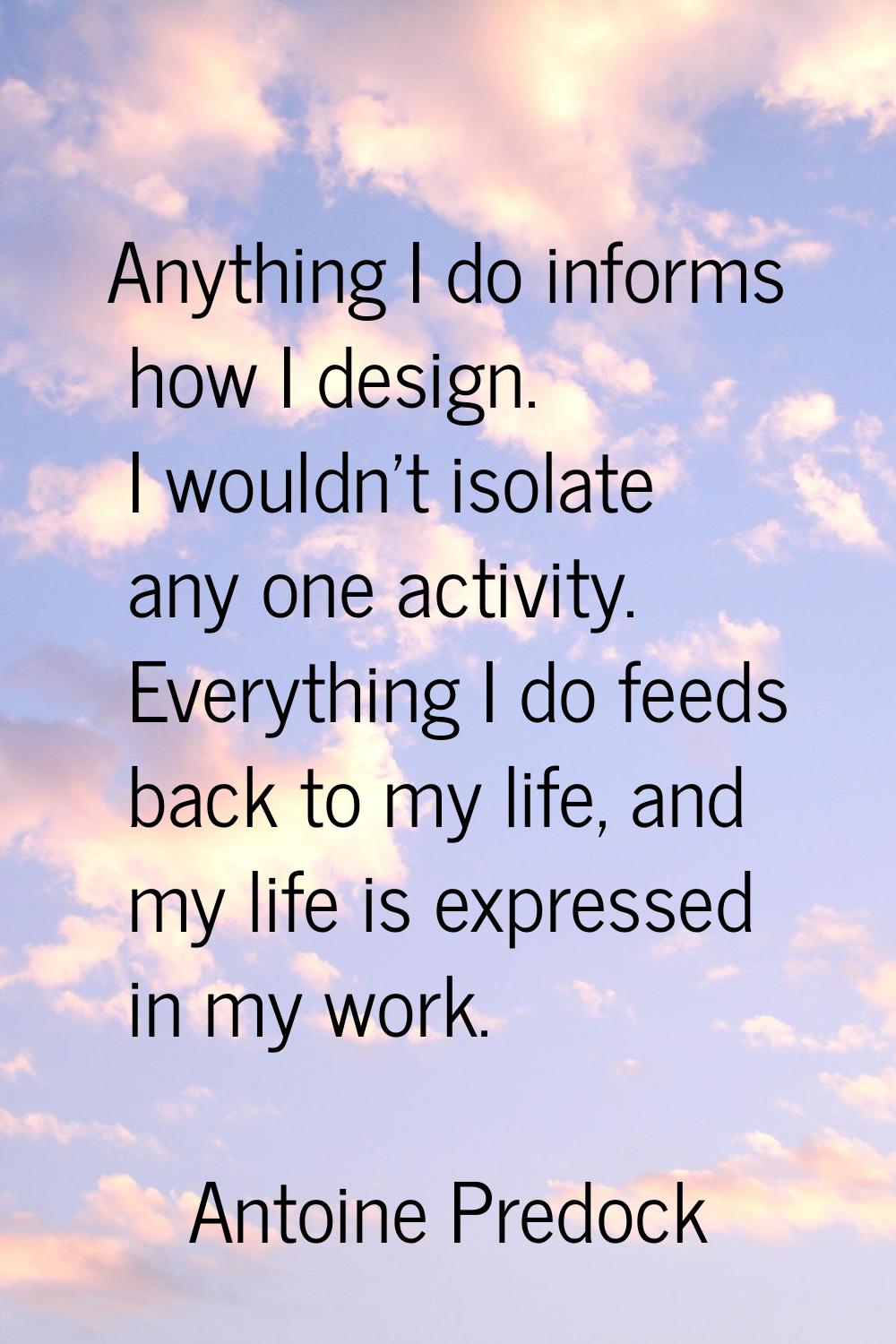 Anything I do informs how I design. I wouldn't isolate any one activity. Everything I do feeds back