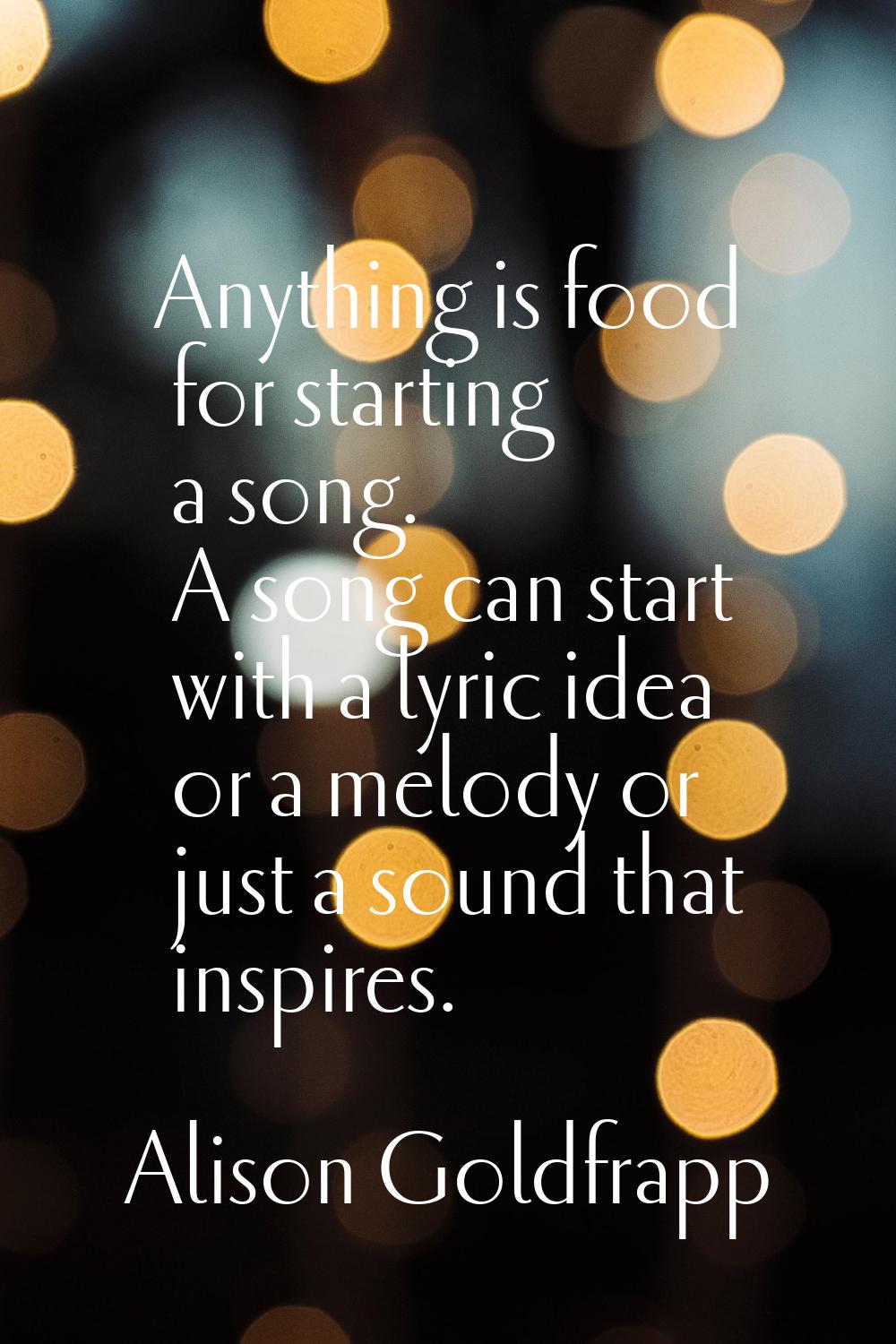 Anything is food for starting a song. A song can start with a lyric idea or a melody or just a soun