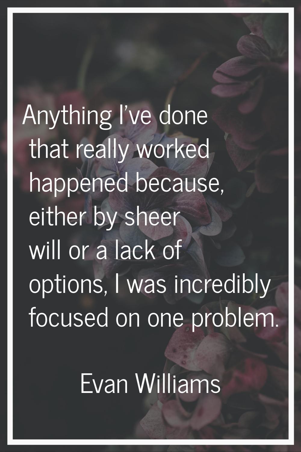 Anything I've done that really worked happened because, either by sheer will or a lack of options, 