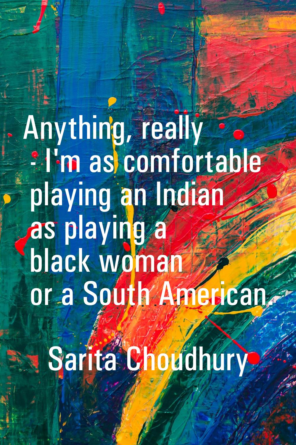 Anything, really - I'm as comfortable playing an Indian as playing a black woman or a South America