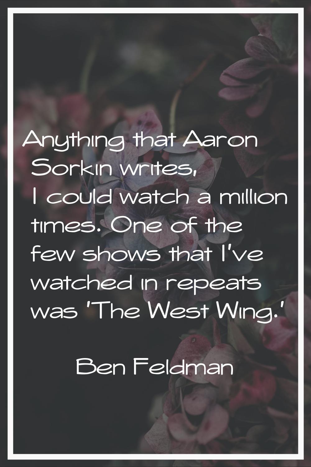 Anything that Aaron Sorkin writes, I could watch a million times. One of the few shows that I've wa