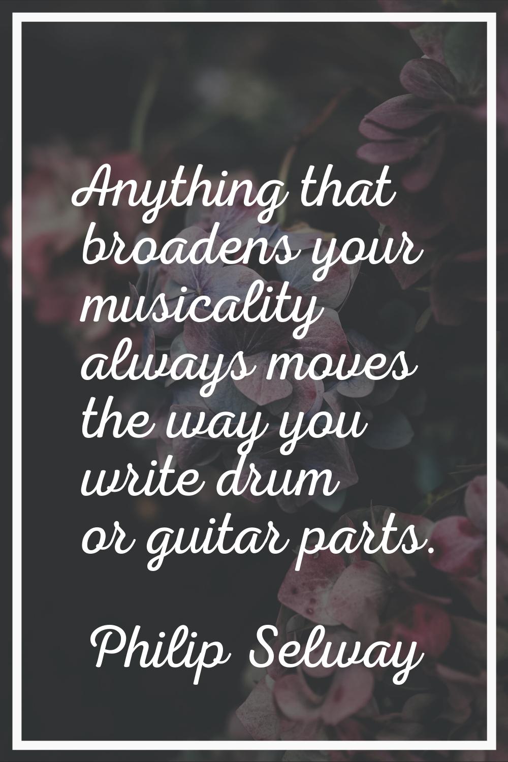 Anything that broadens your musicality always moves the way you write drum or guitar parts.
