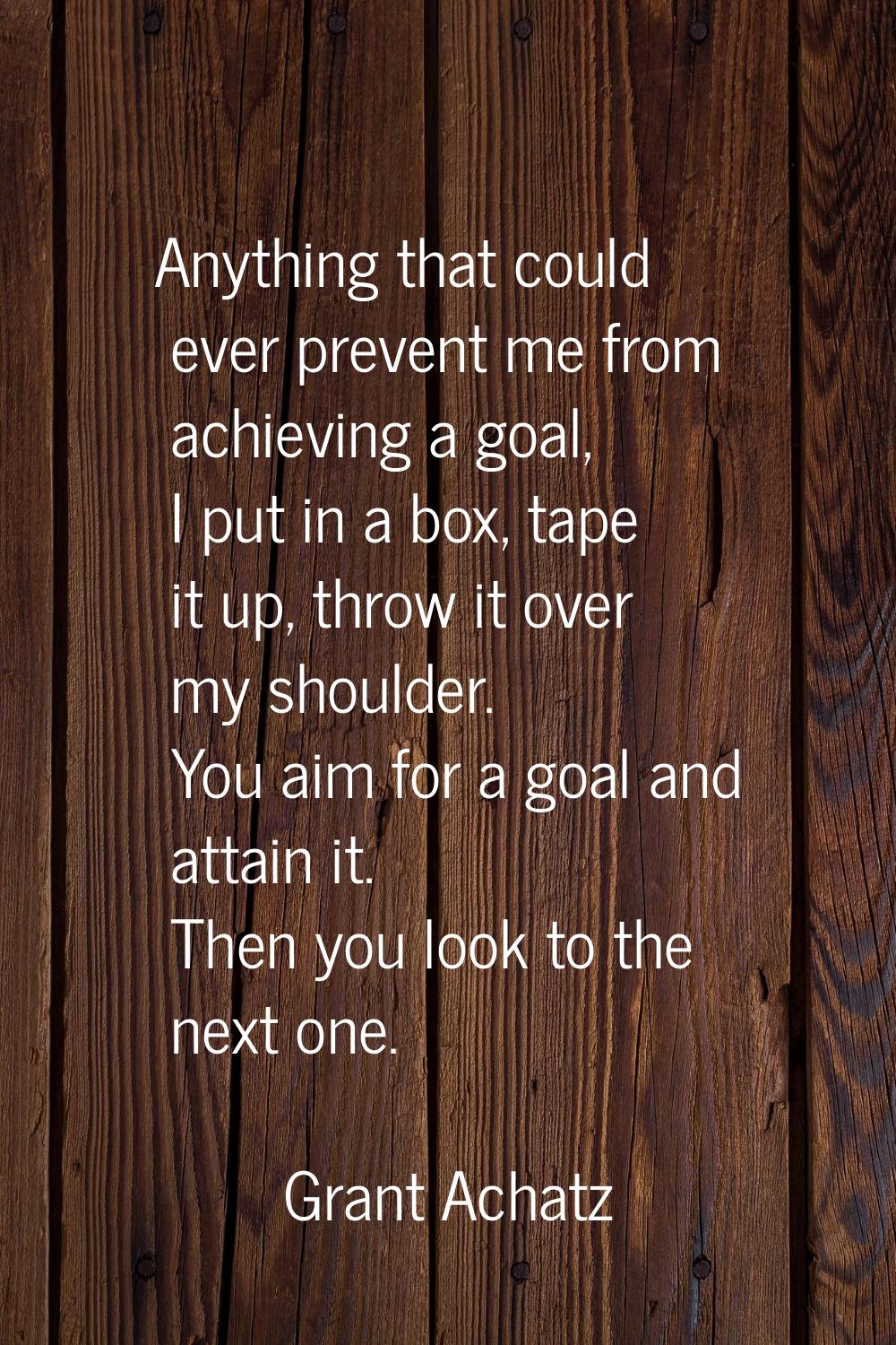 Anything that could ever prevent me from achieving a goal, I put in a box, tape it up, throw it ove