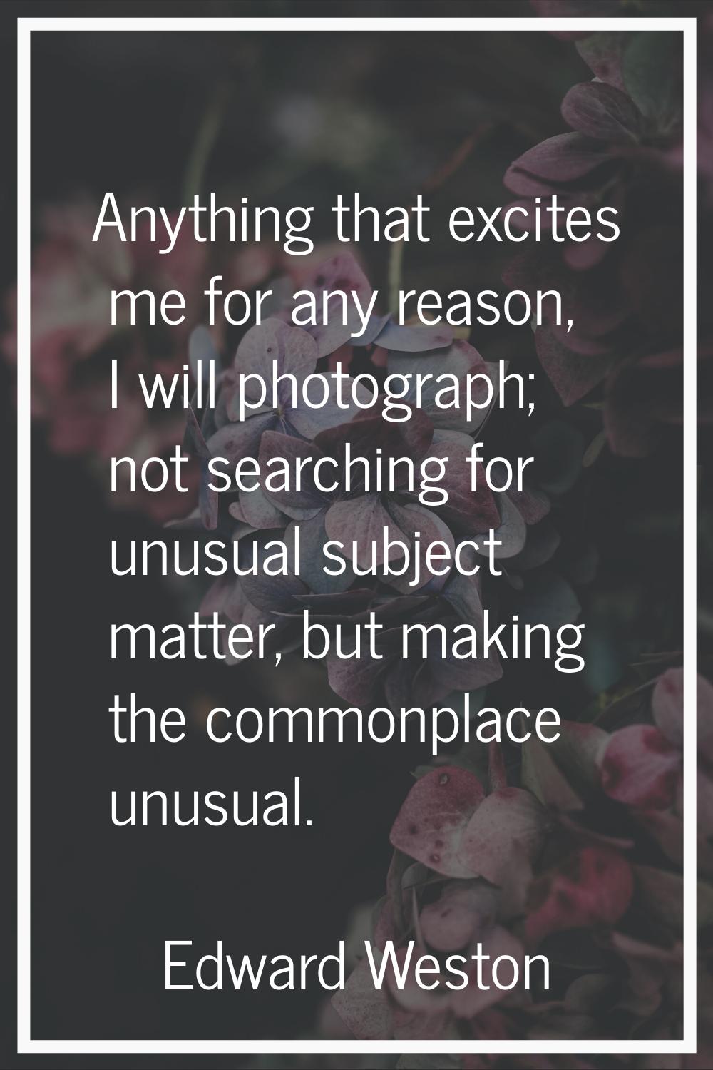 Anything that excites me for any reason, I will photograph; not searching for unusual subject matte