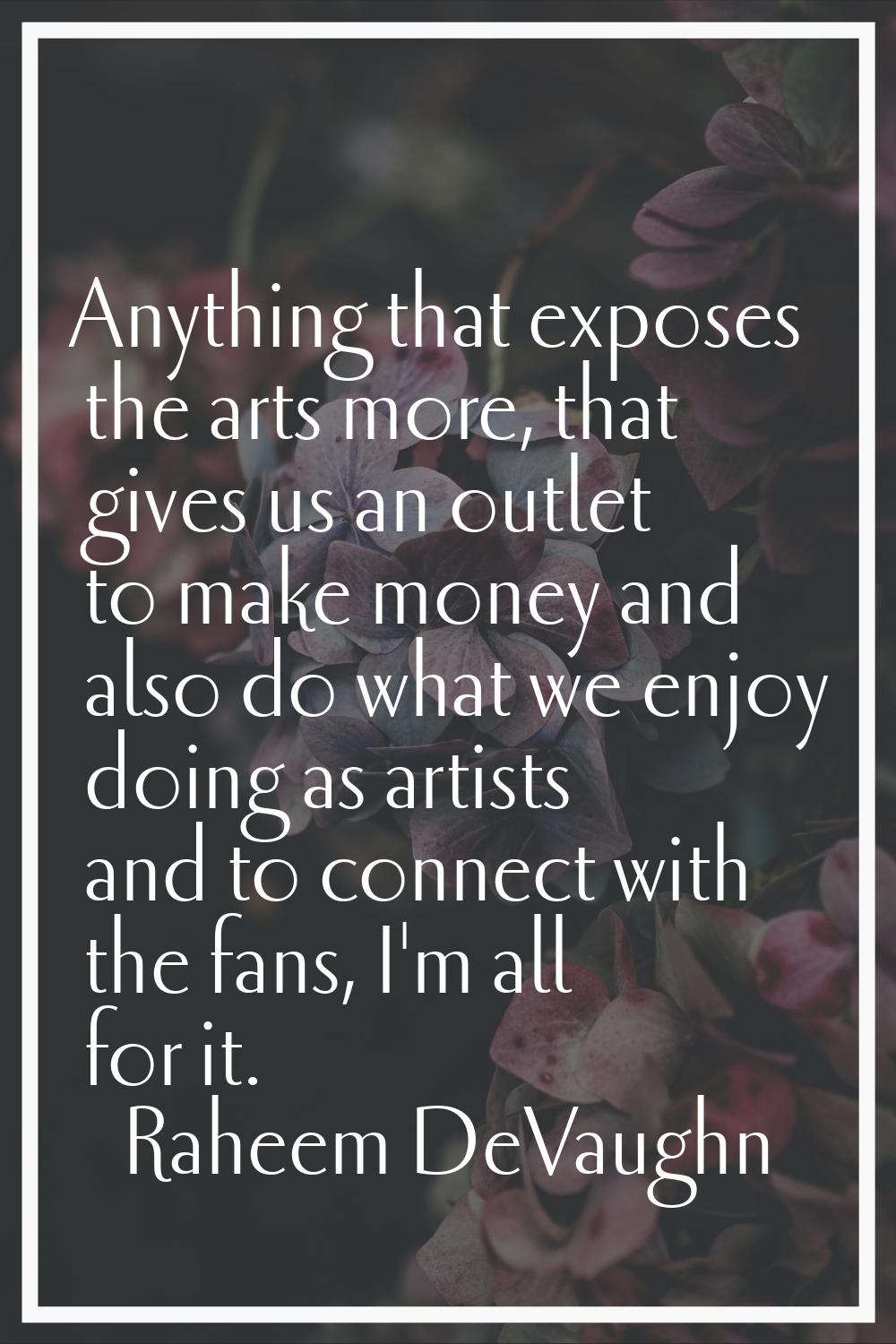 Anything that exposes the arts more, that gives us an outlet to make money and also do what we enjo