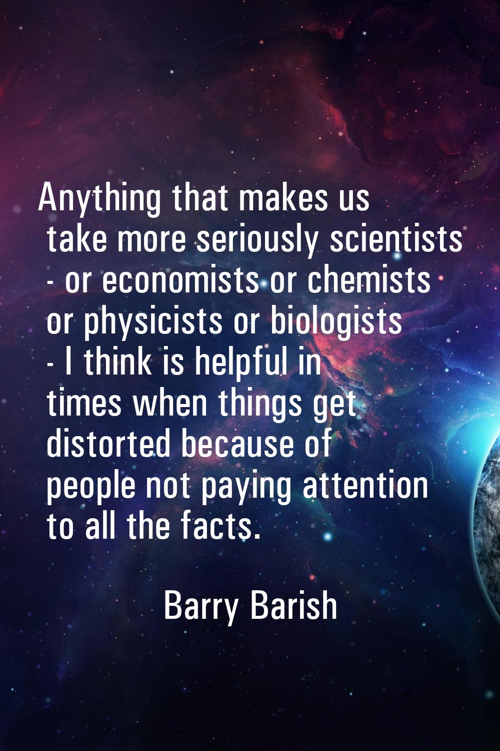 Anything that makes us take more seriously scientists - or economists or chemists or physicists or 