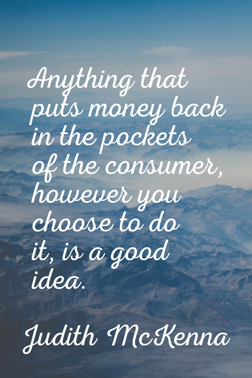 Anything that puts money back in the pockets of the consumer, however you choose to do it, is a goo
