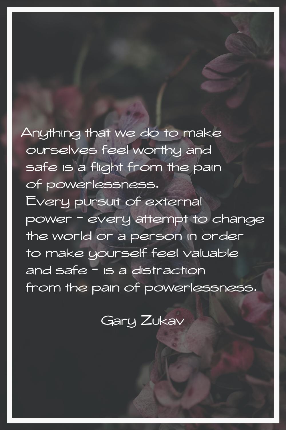 Anything that we do to make ourselves feel worthy and safe is a flight from the pain of powerlessne
