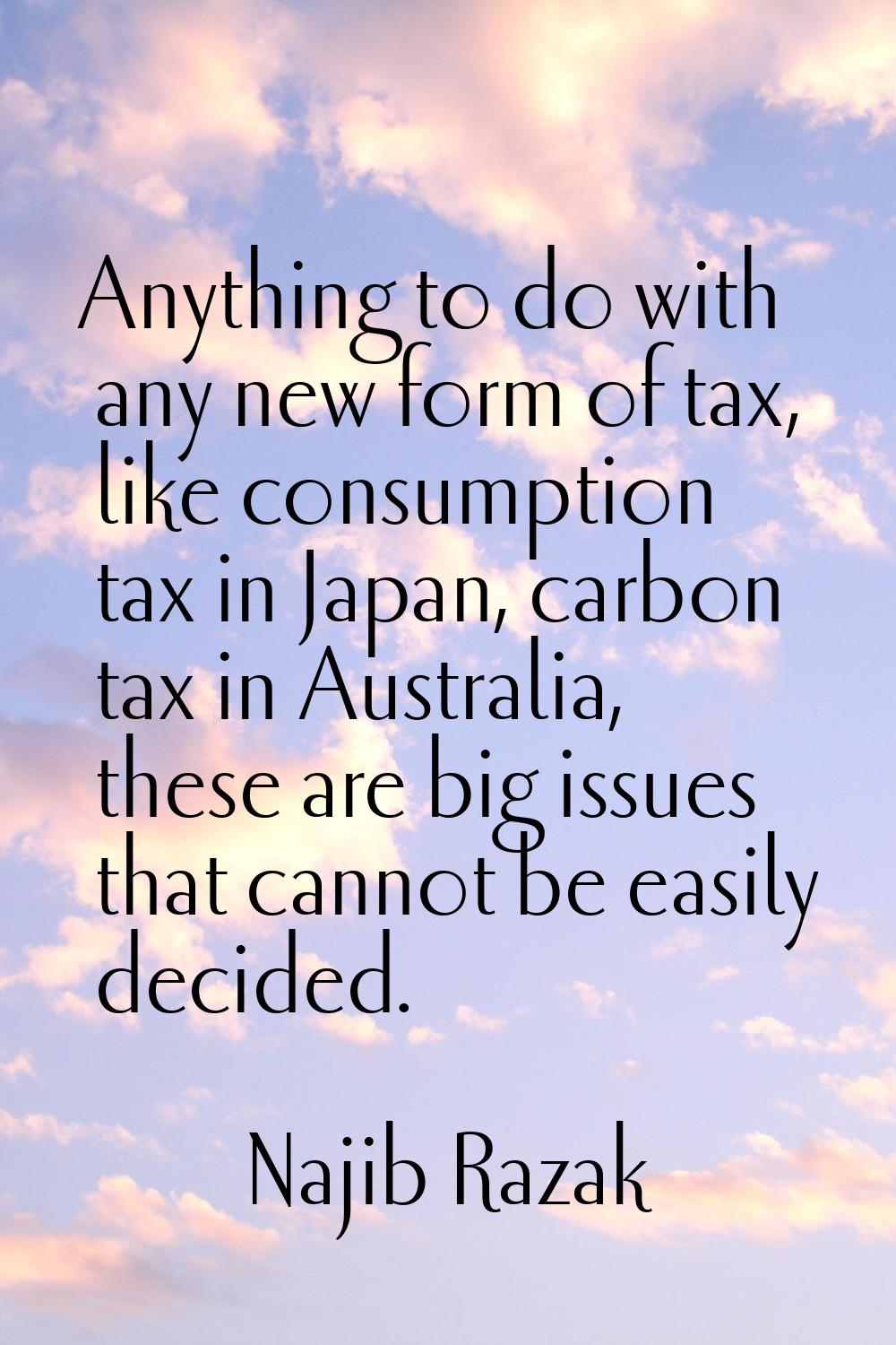 Anything to do with any new form of tax, like consumption tax in Japan, carbon tax in Australia, th