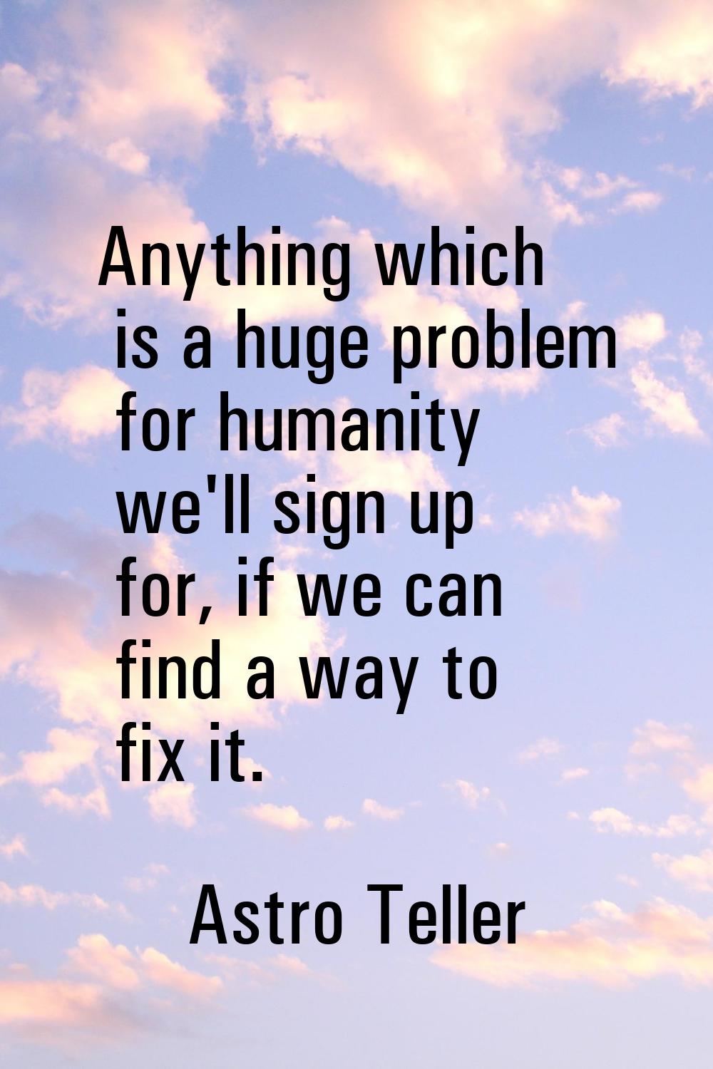Anything which is a huge problem for humanity we'll sign up for, if we can find a way to fix it.