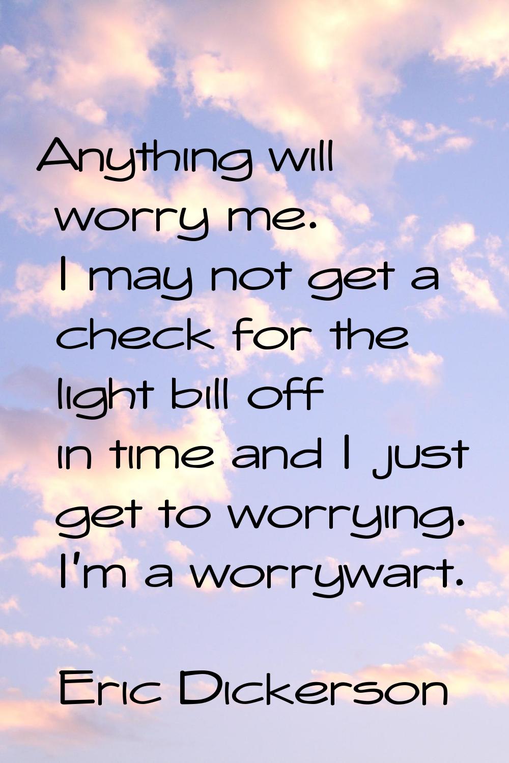 Anything will worry me. I may not get a check for the light bill off in time and I just get to worr