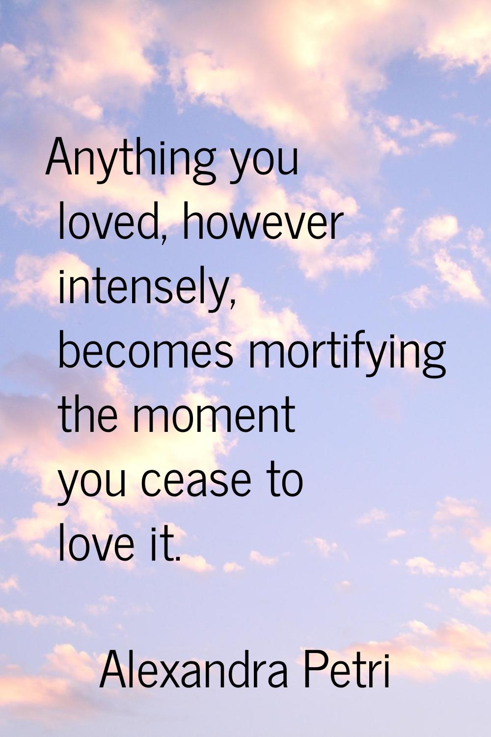 Anything you loved, however intensely, becomes mortifying the moment you cease to love it.