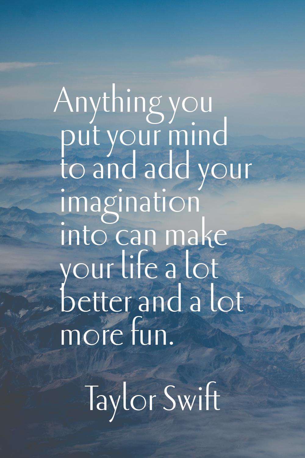 Anything you put your mind to and add your imagination into can make your life a lot better and a l