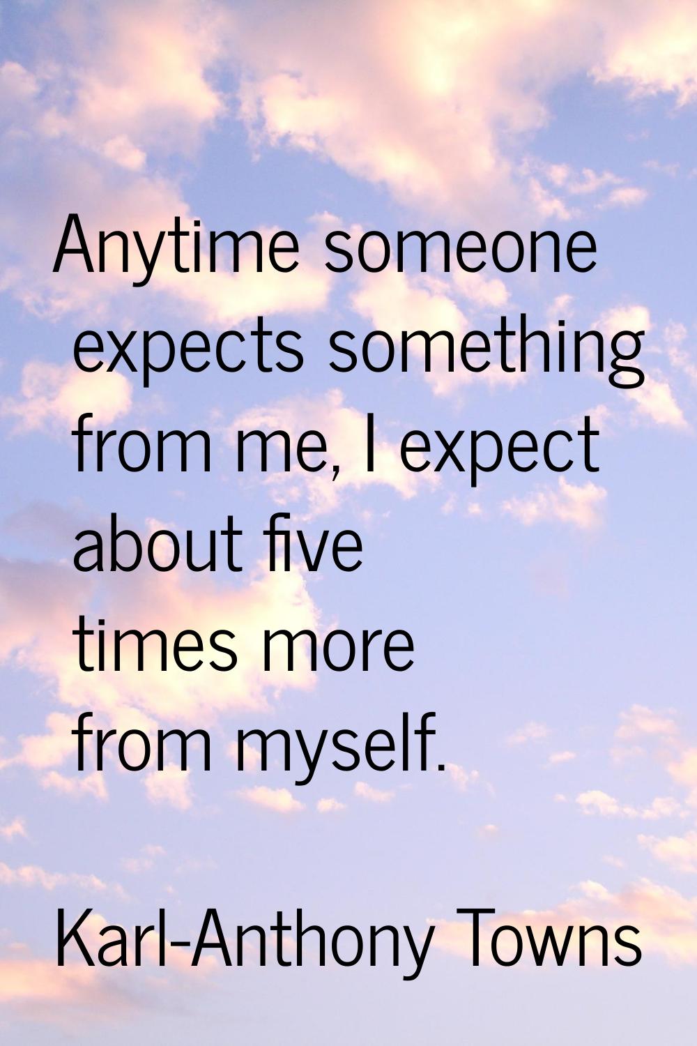 Anytime someone expects something from me, I expect about five times more from myself.