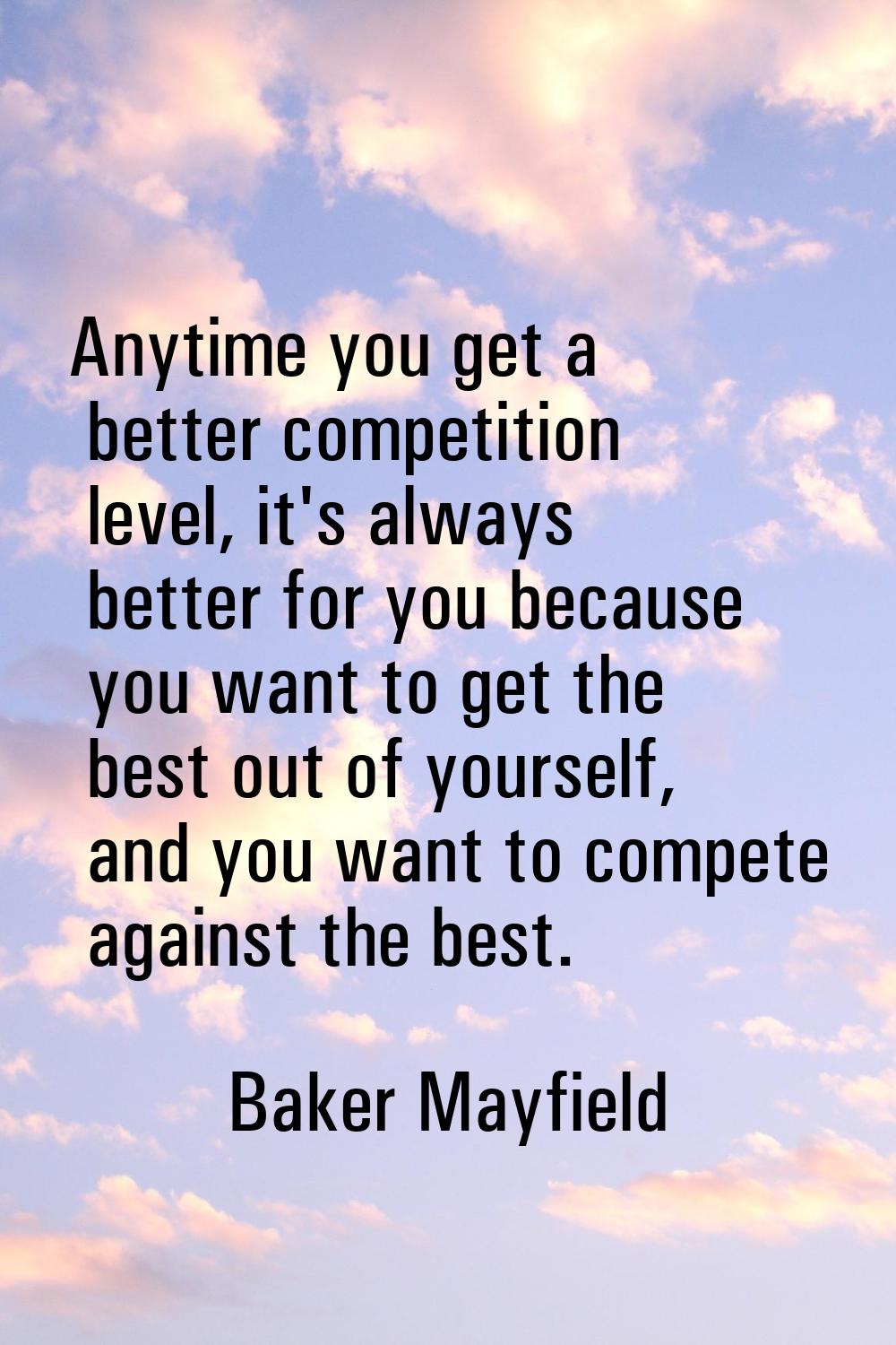 Anytime you get a better competition level, it's always better for you because you want to get the 