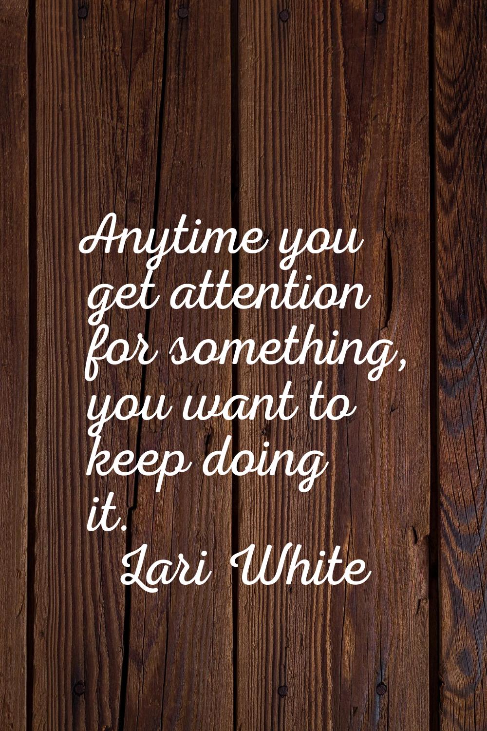 Anytime you get attention for something, you want to keep doing it.