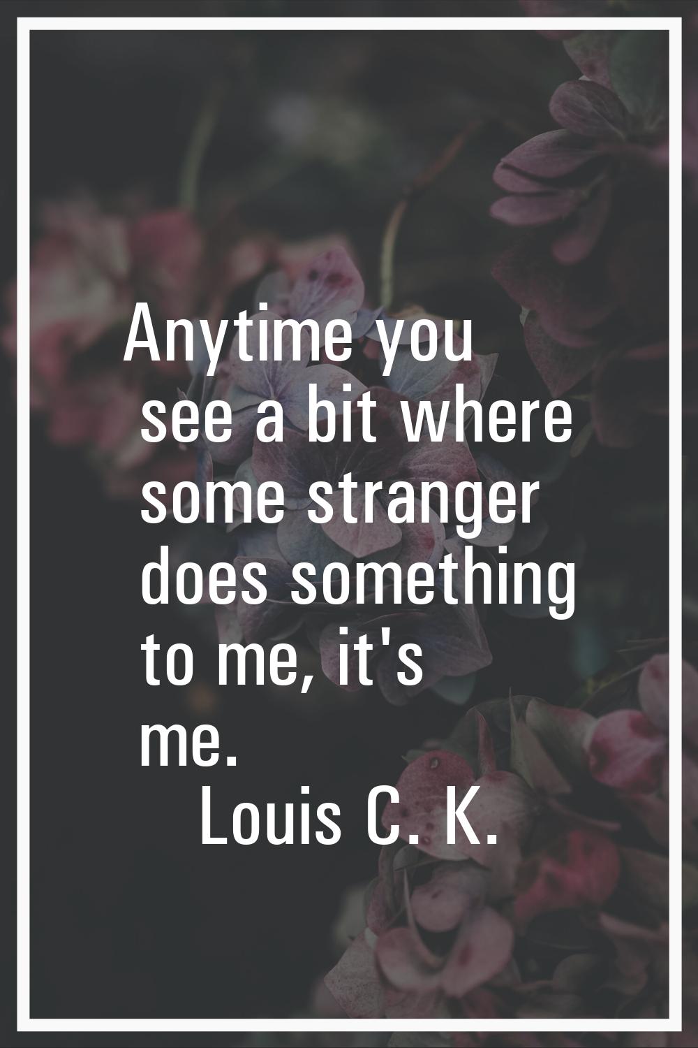 Anytime you see a bit where some stranger does something to me, it's me.