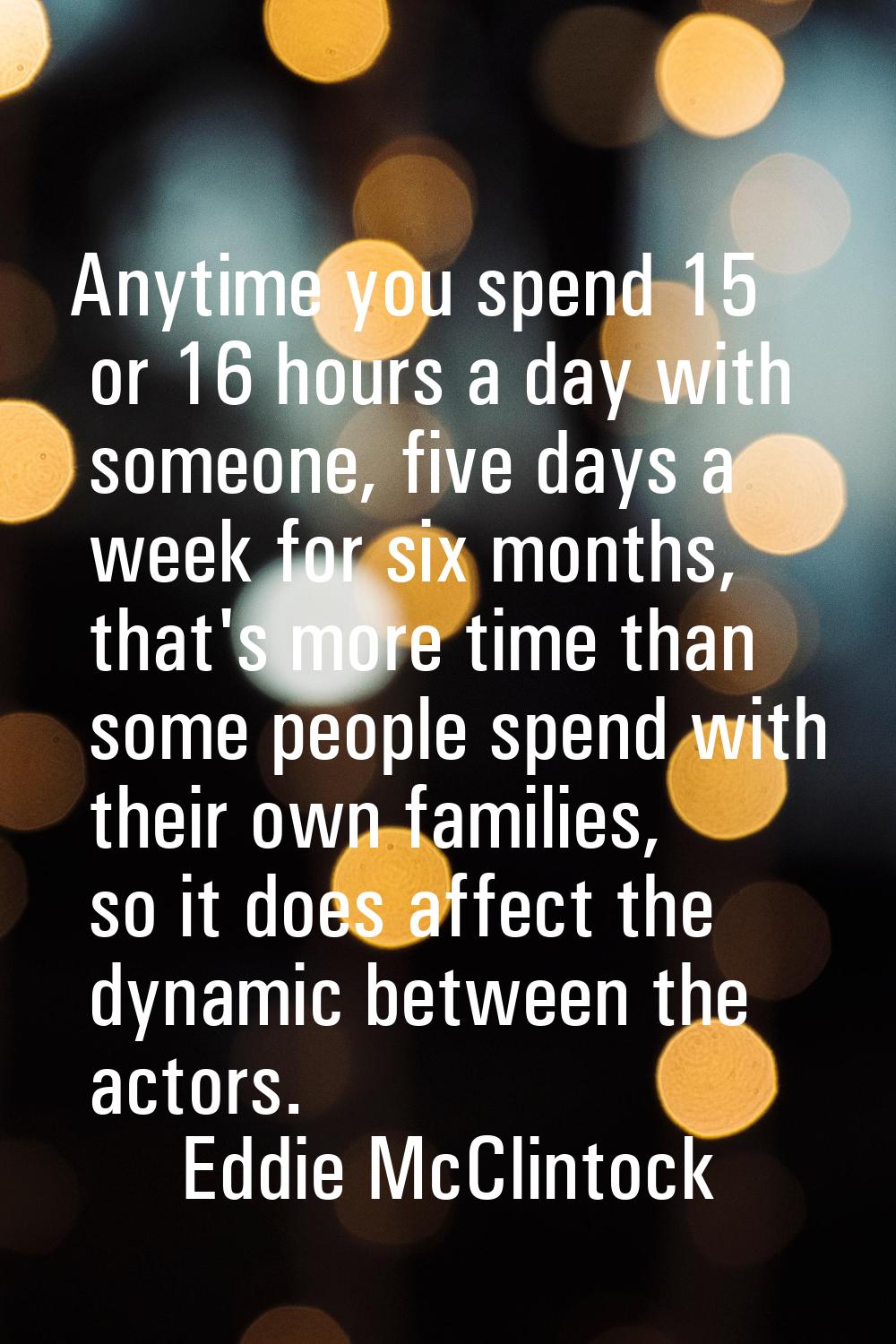 Anytime you spend 15 or 16 hours a day with someone, five days a week for six months, that's more t