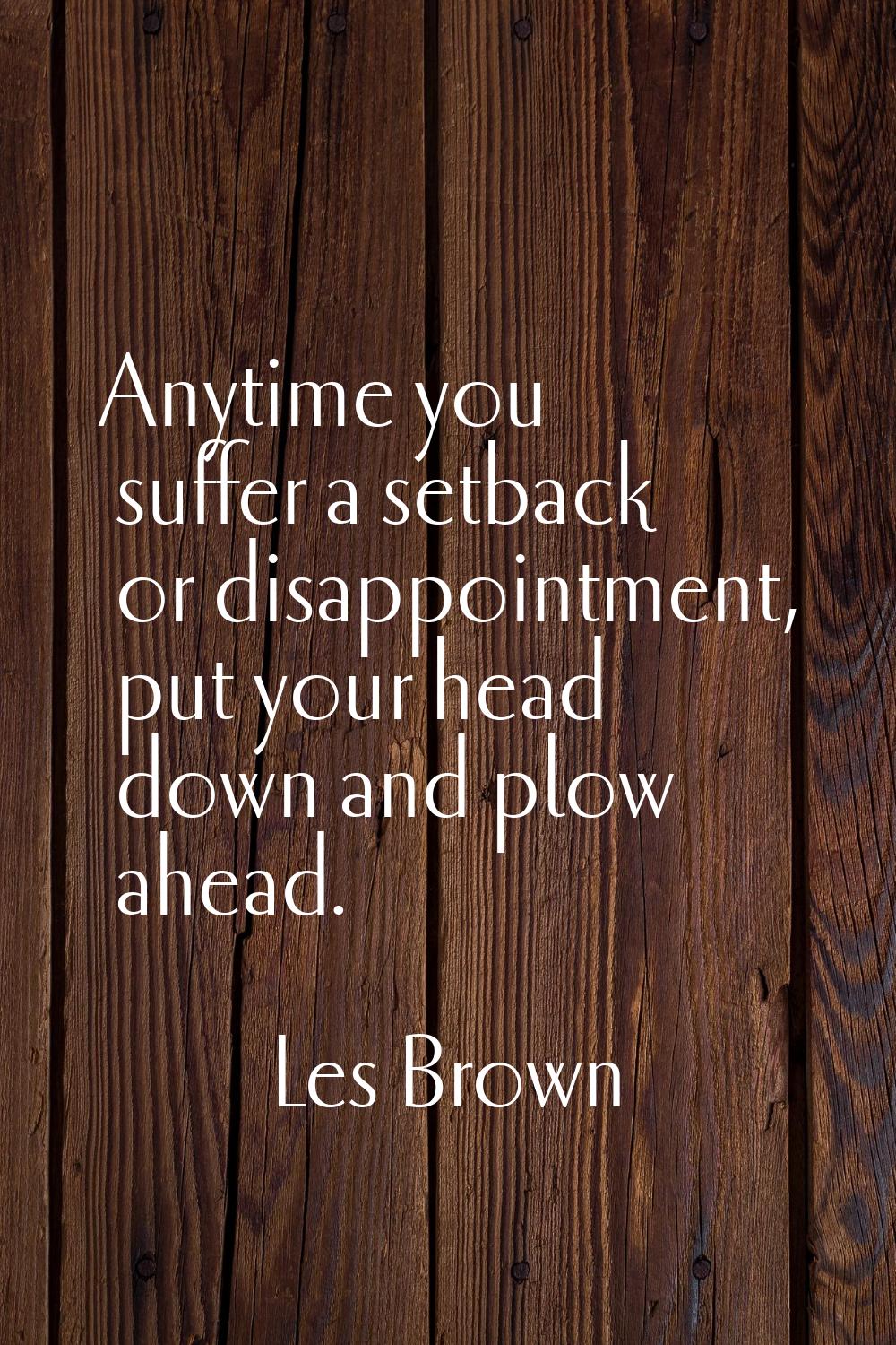 Anytime you suffer a setback or disappointment, put your head down and plow ahead.
