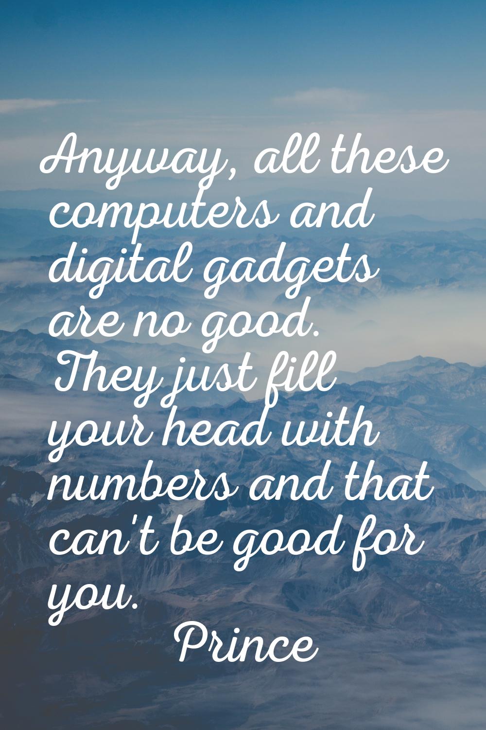 Anyway, all these computers and digital gadgets are no good. They just fill your head with numbers 
