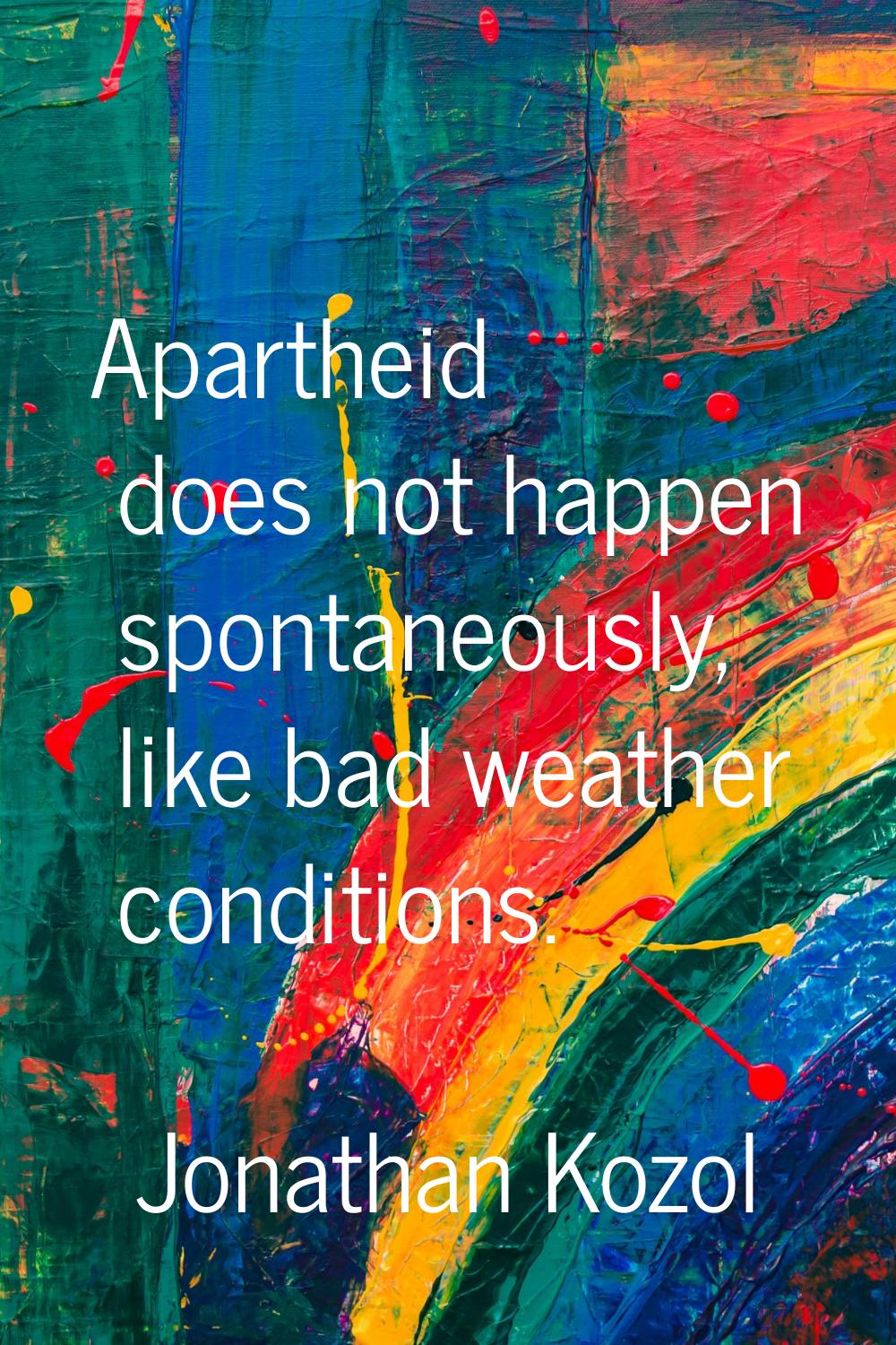 Apartheid does not happen spontaneously, like bad weather conditions.