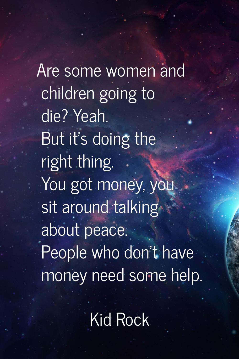 Are some women and children going to die? Yeah. But it's doing the right thing. You got money, you 