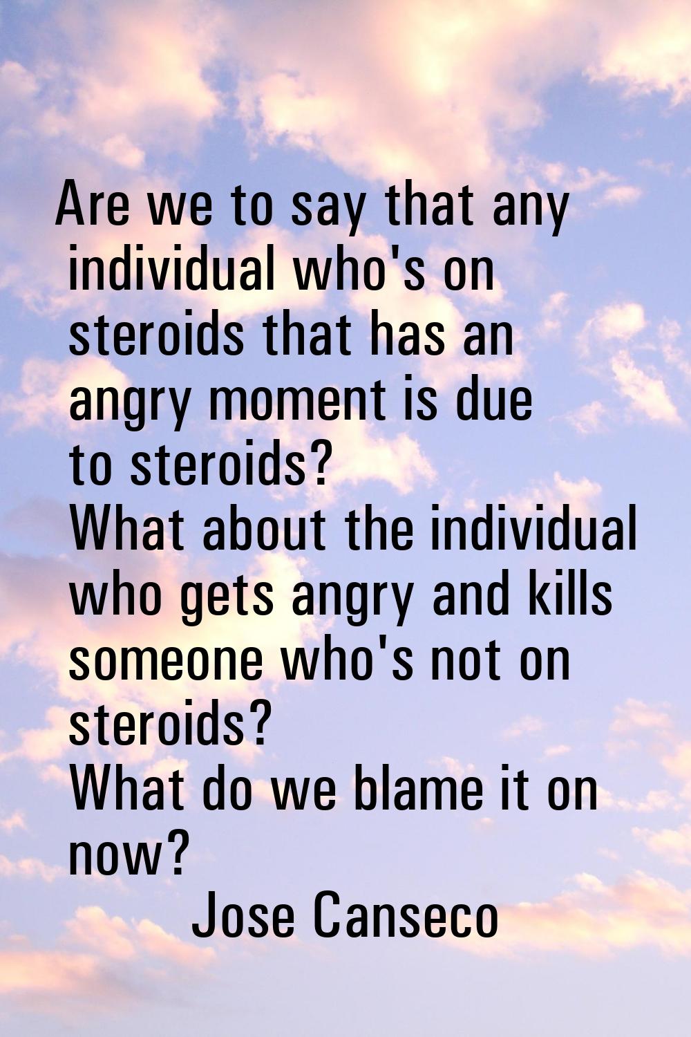 Are we to say that any individual who's on steroids that has an angry moment is due to steroids? Wh