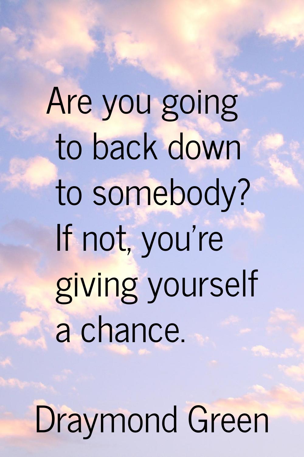 Are you going to back down to somebody? If not, you're giving yourself a chance.