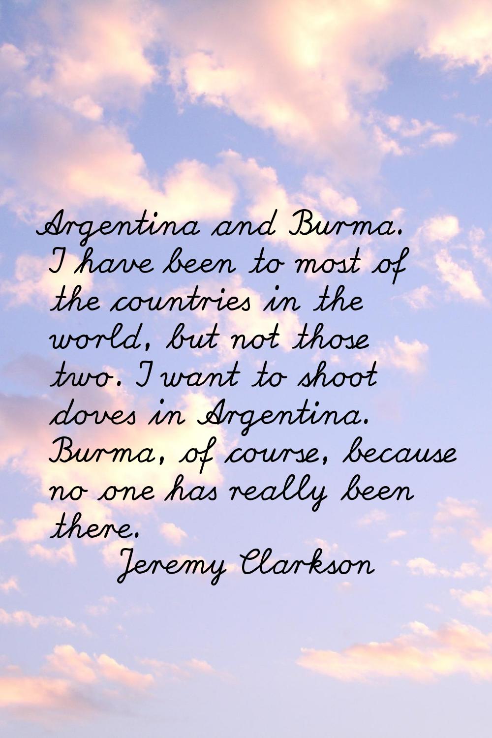 Argentina and Burma. I have been to most of the countries in the world, but not those two. I want t